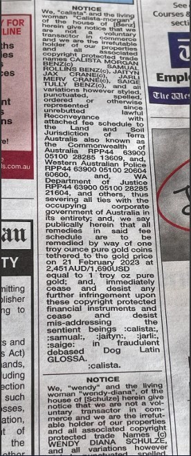 It's a photo of a "Notice" in a local newspaper. Text is the usual batshit crazy bollocks they spout that some other nutjob told them is meaningful legalese. "NOTICE We, “calista” and the living woman calista of the family of “organ” house, hereinafter “we” give notice that we have no voluntary or willing involvement in the use of our proprietary copyright protected name(s) CALISTA MARIE JENKINS BENZ, SAMUAL JAX CRANE(s), JAYN, JARIT, MOLLY BENZ, and all variations however styled, unpunctuated, spelled, abbreviated or otherwise represented since Reconveyance of the allodial fee schedule to Jurisdiction and all four Australias also known as the Commonwealth of Australia RPP44 63900 05100 20060 60600 and of the WA Western Australian Police RPP44 63900 05100 20060 60600, and of JEA RPP44 63900 05100 22885 21604, and others, thus severing all ties with the occupying corporate government of Australia in its entirety; and, we specifically herein said that remedies in said be scheduled by way of one troy ounce pure gold coins ten to the gold price on 21 February 2023 at 2,451AUD/1,690USD equal to 1 troy oz pure gold; and immediately further infringement upon these copyright protected financial instruments and cease and desist all other addressing the sentient beings “calista”, “samual”, “jayrn”, “jarit”, “molly” in fraudulent debased Dog Latin GLOSSA. calista. "