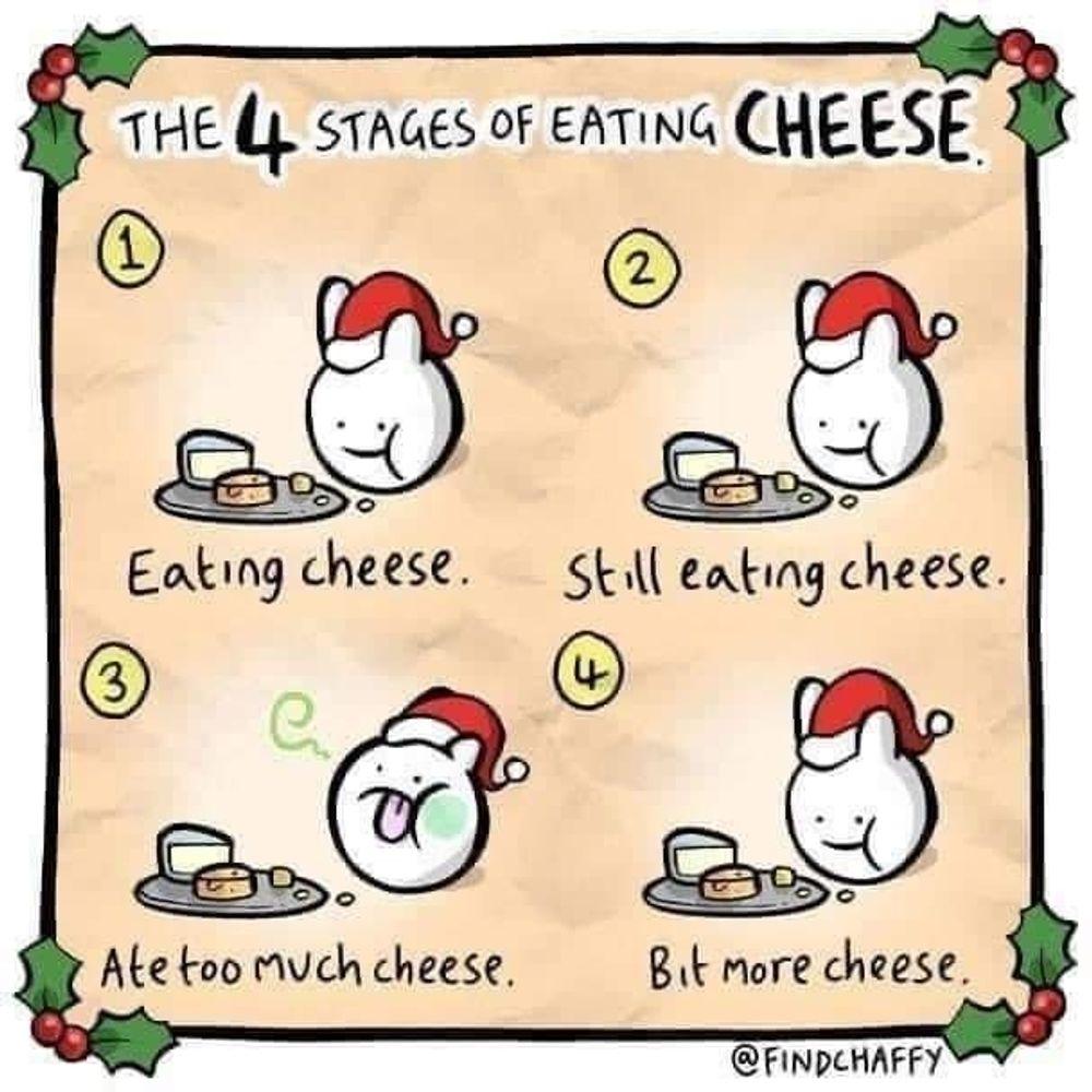 @FINDCHAFFY cartoon of a little creature with santa hat at the four stages of consuming cheese, from beginning to end, suggesting a decadent cyclical and insatiable desire for more cheese.
Stage 1: Eating cheese
Stage 2: Still eating cheese
Stage 3: Ate too much cheese *feels slightly sick*
Stage 4: A bit more cheese