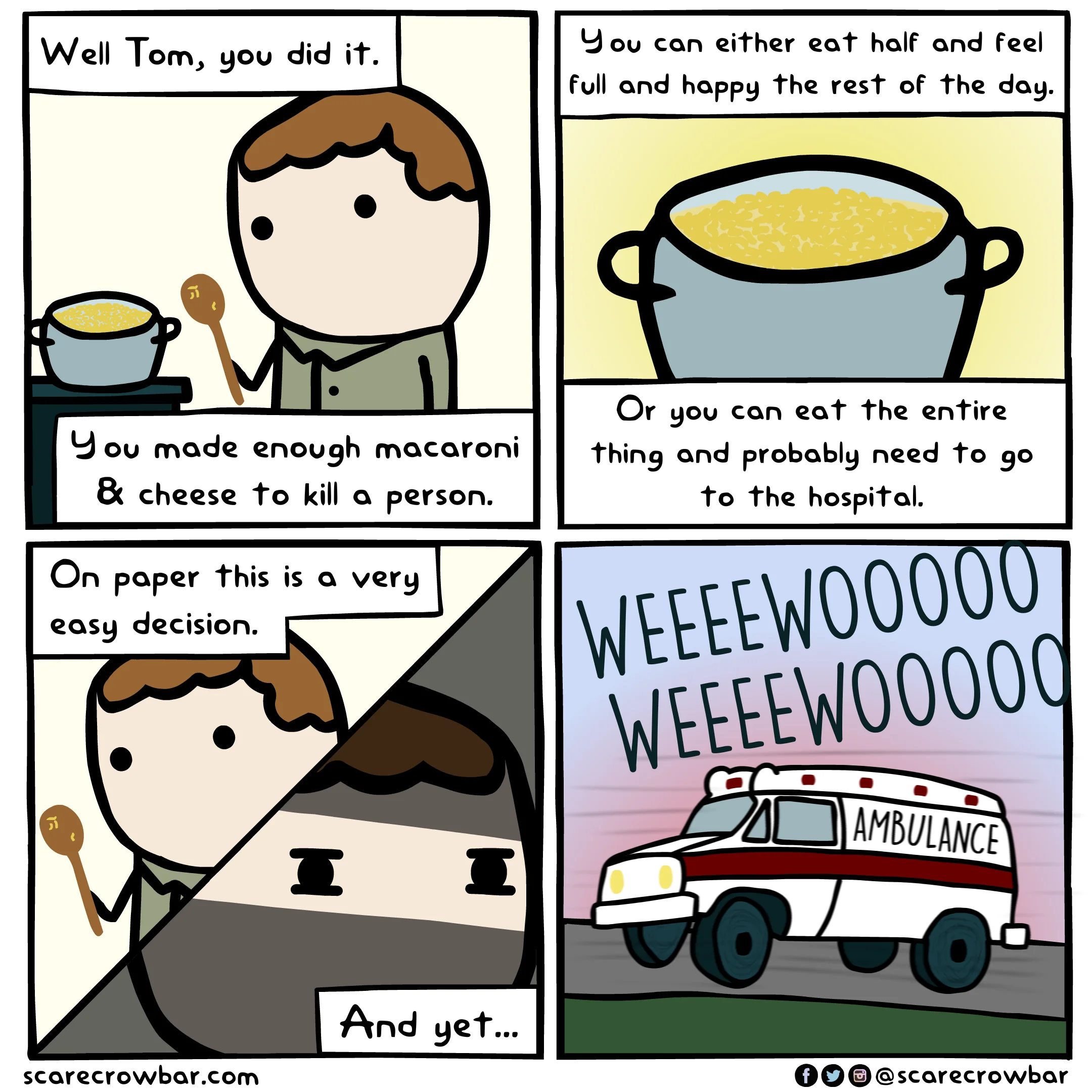 SCARECROWBAR.COM four panel cartoon of a drawn figure with spoon before a cooking pot 
"Well Tom, you did it. You can either eat half and feel full and happy the rest of the day.
You made enough macaroni & cheese to kill a person  
Or you can eat the entire thing and probably need to go to the hospital.
On paper this is a very easy decision.
And yet...
Last panel: ambulance WEEEEWOOOO WEEEWOOO