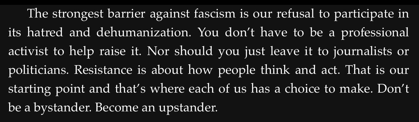 The strongest barrier against fascism is our refusal to participate in
its hatred and dehumanization. You don’t have to be a professional
activist to help raise it. Nor should you just leave it to journalists or
politicians. Resistance is about how people think and act. That is our
starting point and that’s where each of us has a choice to make. Don't
be a bystander. Become an upstander.