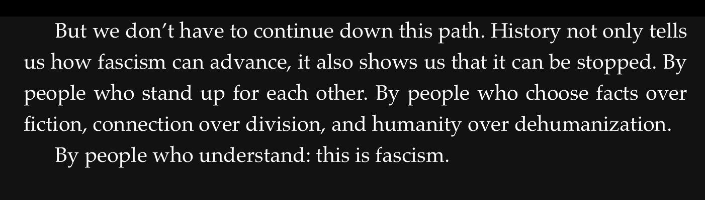 But we don’t have to continue down this path. History not only tells
us how fascism can advance, it also shows us that it can be stopped. By
people who stand up for each other. By people who choose facts over
fiction, connection over division, and humanity over dehumanization.

By people who understand: this is fascism.