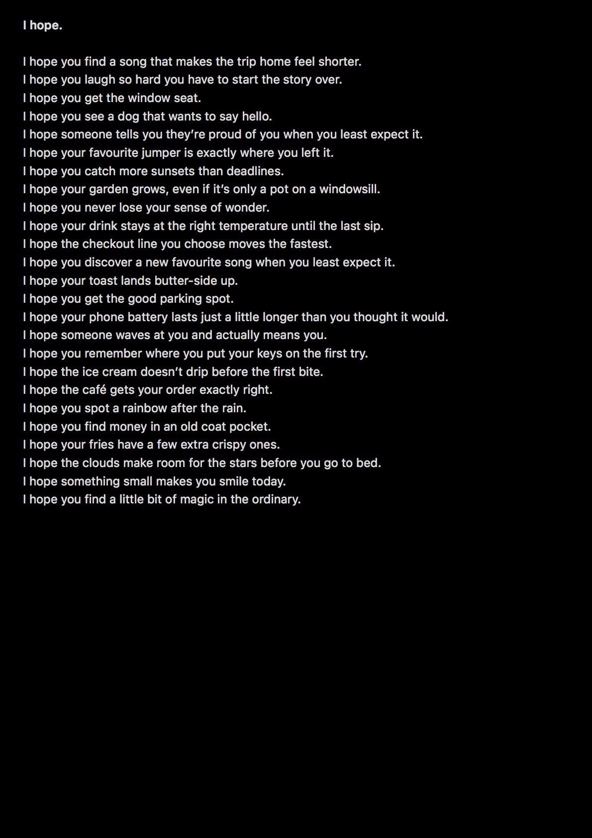 Text on a black background.
I hope.

I hope you find a song that makes the trip home feel shorter.
I hope you laugh so hard you have to start the story over.
I hope you get the window seat.
I hope you see a dog that wants to say hello.
I hope someone tells you they’re proud of you when you least expect it.
I hope your favourite jumper is exactly where you left it.
I hope you catch more sunsets than deadlines.
I hope your garden grows, even if it’s only a pot on a windowsill.
I hope you never lose your sense of wonder.
I hope your drink stays at the right temperature until the last sip.
I hope the checkout line you choose moves the fastest.
I hope you discover a new favourite song when you least expect it.
I hope your toast lands butter-side up.
I hope you get the good parking spot.
I hope your phone battery lasts just a little longer than you thought it would.
I hope someone waves at you and actually means you.
I hope you remember where you put your keys on the first try.
I hope the ice cream doesn’t drip before the first bite.
I hope the café gets your order exactly right.
I hope you spot a rainbow after the rain.
I hope you find money in an old coat pocket.
I hope your fries have a few extra crispy ones.
I hope the clouds make room for the stars before you go to bed.
I hope something small makes you smile today.
I hope you find a little bit of magic in the ordinary.